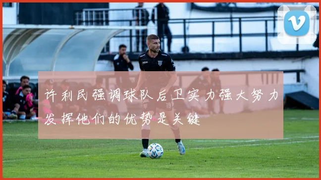 许利民强调球队后卫实力强大努力发挥他们的优势是关键