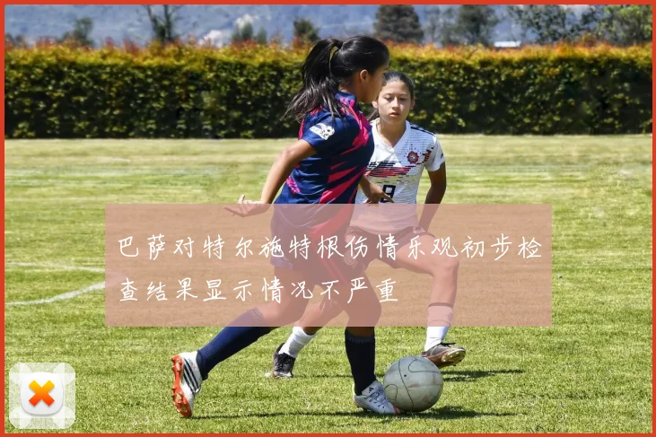 巴萨对特尔施特根伤情乐观初步检查结果显示情况不严重