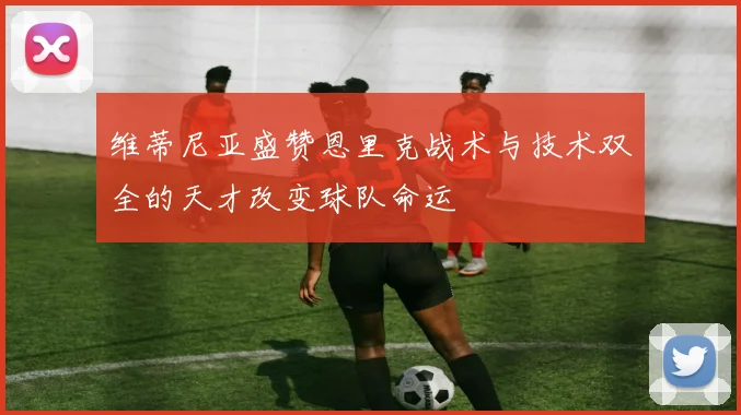 维蒂尼亚盛赞恩里克战术与技术双全的天才改变球队命运