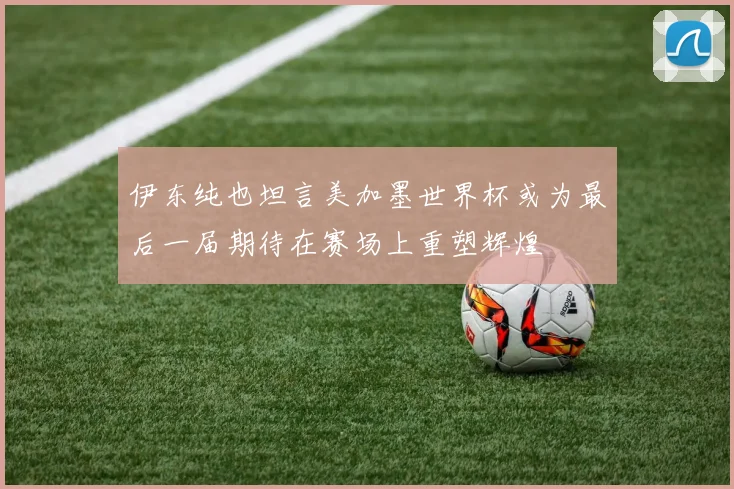 伊东纯也坦言美加墨世界杯或为最后一届期待在赛场上重塑辉煌