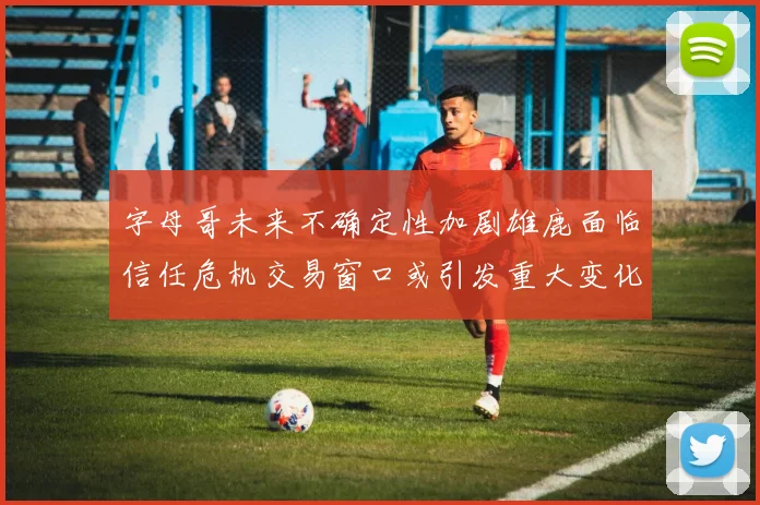 字母哥未来不确定性加剧雄鹿面临信任危机交易窗口或引发重大变化
