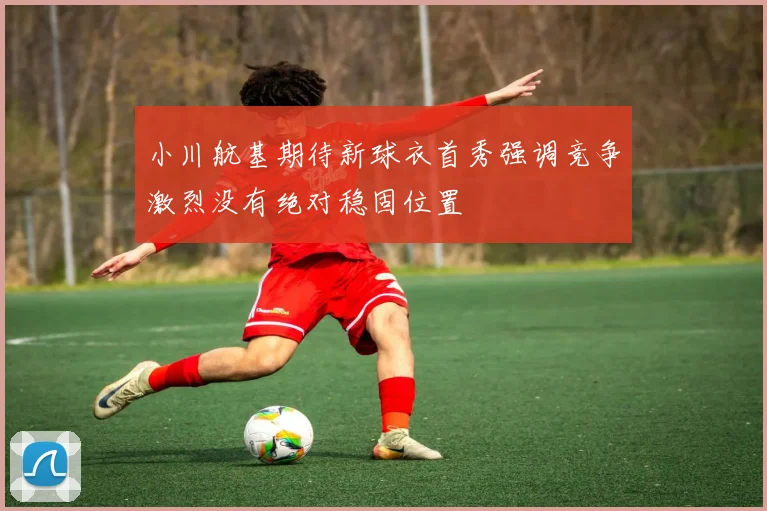小川航基期待新球衣首秀强调竞争激烈没有绝对稳固位置