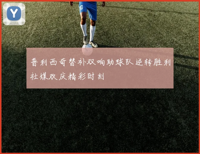 普利西奇替补双响助球队逆转胜利社媒欢庆精彩时刻